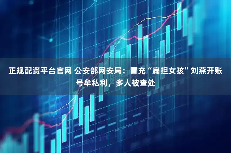 正规配资平台官网 公安部网安局：冒充“扁担女孩”刘燕开账号牟私利，多人被查处