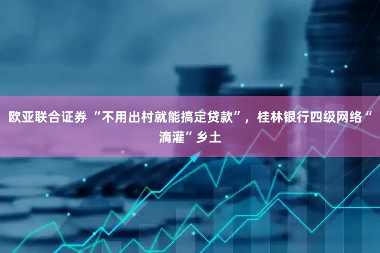欧亚联合证券 “不用出村就能搞定贷款”，桂林银行四级网络“滴灌”乡土