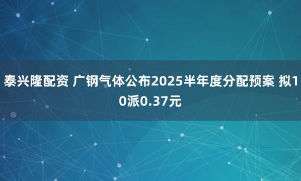 泰兴隆配资 广钢气体公布2025半年度分配预案 拟10派0.37元